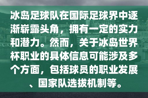 冰岛足球队在国际足球界中逐渐崭露头角，拥有一定的实力和潜力。然而，关于冰岛世界杯职业的具体信息可能涉及多个方面，包括球员的职业发展、国家队选拔机制等。