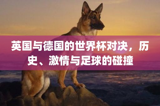 英国与德国的世界杯对决，历史、激情与足球的碰撞