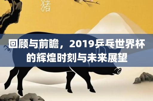 回顾与前瞻，2019乒乓世界杯的辉煌时刻与未来展望