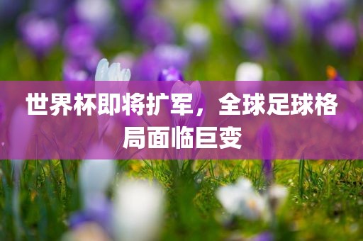 世界杯即将扩军，全球足球格局面临巨变
