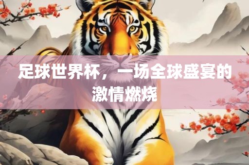 足球世界杯，一场全球盛宴的激情燃烧