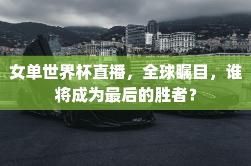 女单世界杯直播，全球瞩目，谁将成为最后的胜者？