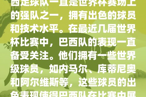 关于世界杯巴西队的表现，巴西足球队一直是世界杯赛场上的强队之一，拥有出色的球员和技术水平。在最近几届世界杯比赛中，巴西队的表现一直备受关注。他们拥有一些世界级球员，如内马尔、库蒂尼奥和阿尔维斯等，这些球员的出色表现使得巴西队在比赛中展现出强大的实力和潜力。