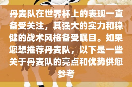 丹麦队在世界杯上的表现一直备受关注，其强大的实力和稳健的战术风格备受瞩目。如果您想推荐丹麦队，以下是一些关于丹麦队的亮点和优势供您参考