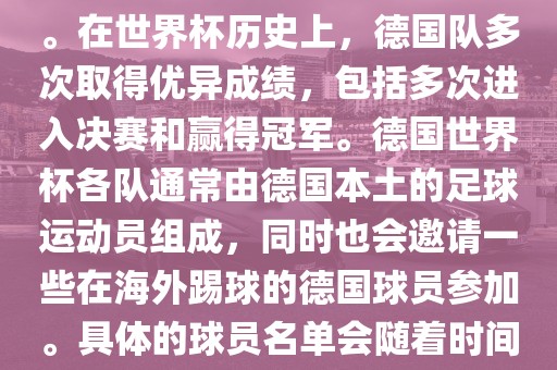 德国队在世界杯上的队伍是由德国足协管理和组织的国家队。在世界杯历史上，德国队多次取得优异成绩，包括多次进入决赛和赢得冠军。德国世界杯各队通常由德国本土的足球运动员组成，同时也会邀请一些在海外踢球的德国球员参加。具体的球员名单会随着时间的变化而不同，因此无法提供具体的各队名单。