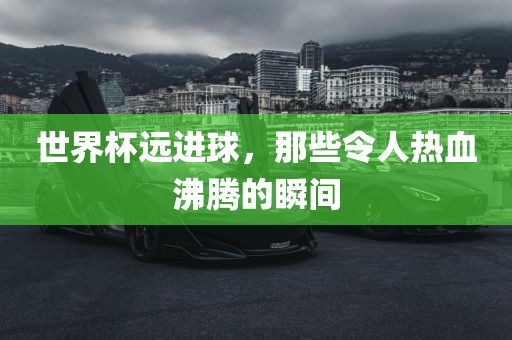 世界杯远进球，那些令人热血沸腾的瞬间