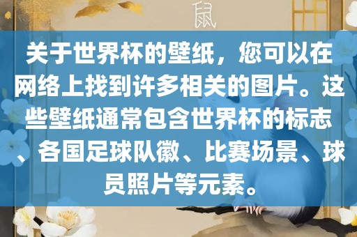 关于世界杯的壁纸，您可以在网络上找到许多相关的图片。这些壁纸通常包含世界杯的标志、各国足球队徽、比赛场景、球员照片等元素。