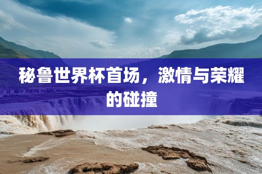 秘鲁世界杯首场，激情与荣耀的碰撞