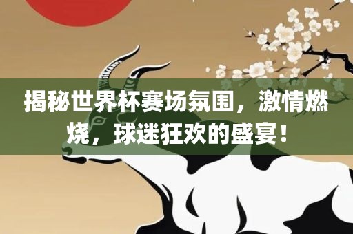 揭秘世界杯赛场氛围，激情燃烧，球迷狂欢的盛宴！