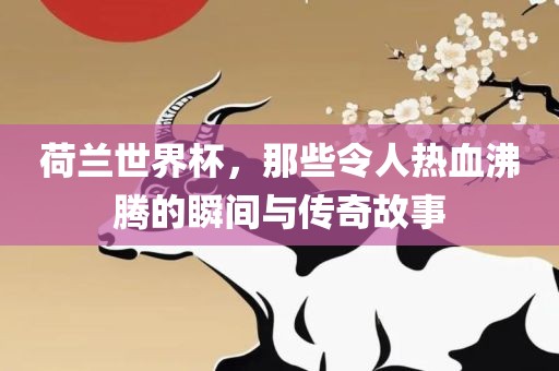 荷兰世界杯，那些令人热血沸腾的瞬间与传奇故事