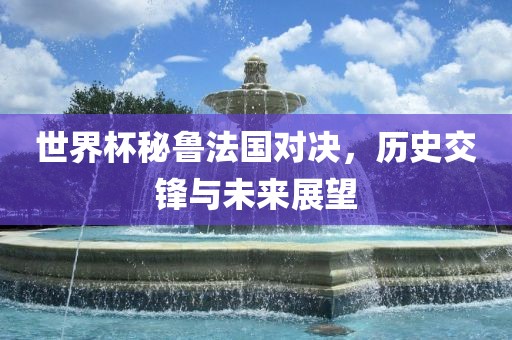 世界杯秘鲁法国对决，历史交锋与未来展望