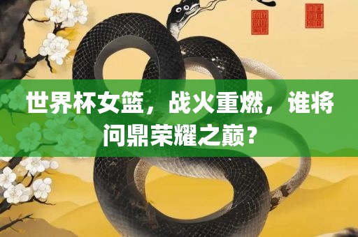 世界杯女篮，战火重燃，谁将问鼎荣耀之巅？