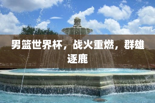 男篮世界杯，战火重燃，群雄逐鹿