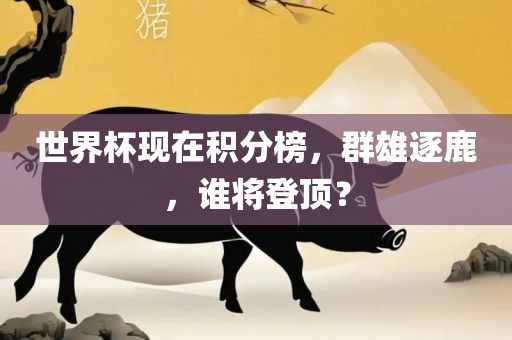 世界杯现在积分榜，群雄逐鹿，谁将登顶？