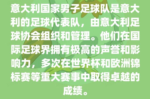 意大利国家男子足球队是意大利的足球代表队，由意大利足球协会组织和管理。他们在国际足球界拥有极高的声誉和影响力，多次在世界杯和欧洲锦标赛等重大赛事中取得卓越的成绩。