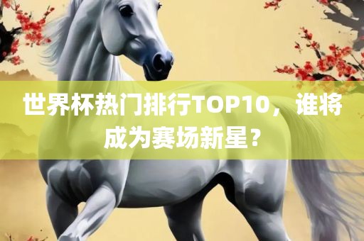 世界杯热门排行TOP10，谁将成为赛场新星？