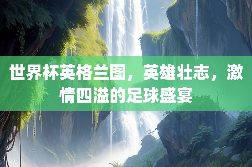 世界杯英格兰图，英雄壮志，激情四溢的足球盛宴