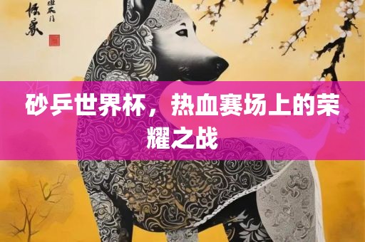 砂乒世界杯，热血赛场上的荣耀之战