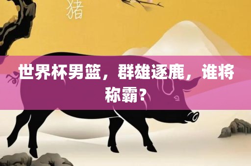 世界杯男篮，群雄逐鹿，谁将称霸？