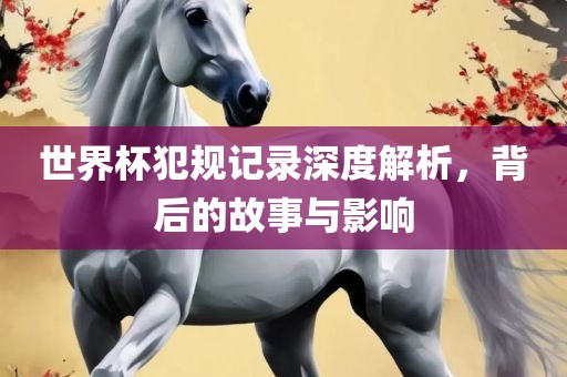世界杯犯规记录深度解析，背后的故事与影响
