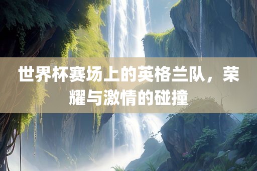 世界杯赛场上的英格兰队，荣耀与激情的碰撞