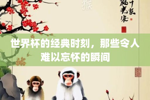 世界杯的经典时刻，那些令人难以忘怀的瞬间