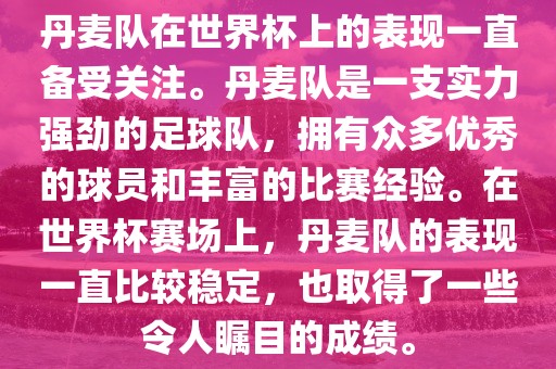 丹麦队在世界杯上的表现一直备受关注。丹麦队是一支实力强劲的足球队，拥有众多优秀的球员和丰富的比赛经验。在世界杯赛场上，丹麦队的表现一直比较稳定，也取得了一些令人瞩目的成绩。